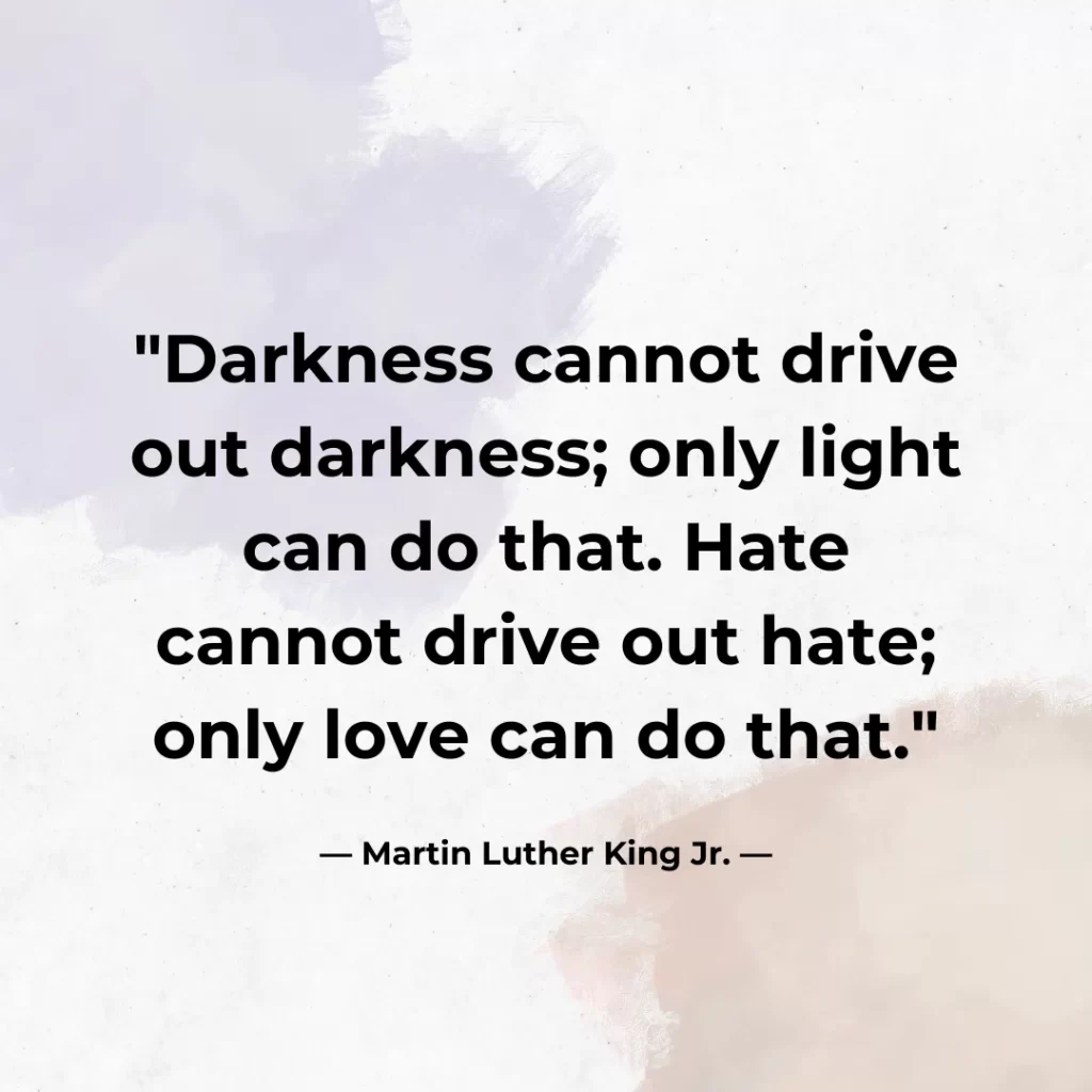 Darkness cannot drive out darkness; only light can do that. Hate cannot drive out hate; only love can do that