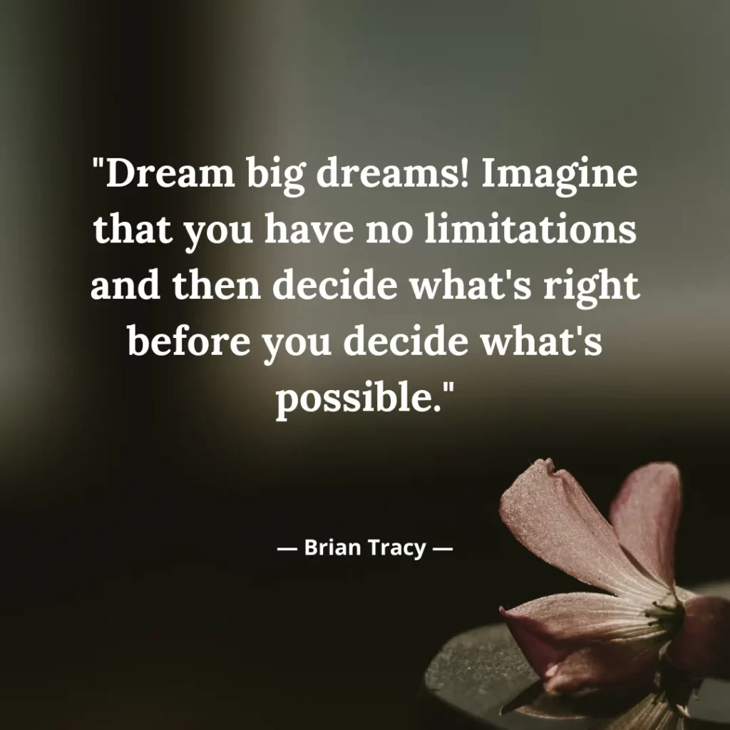 Dream big dreams! Imagine that you have no limitations and then decide what's right before you decide what's possible