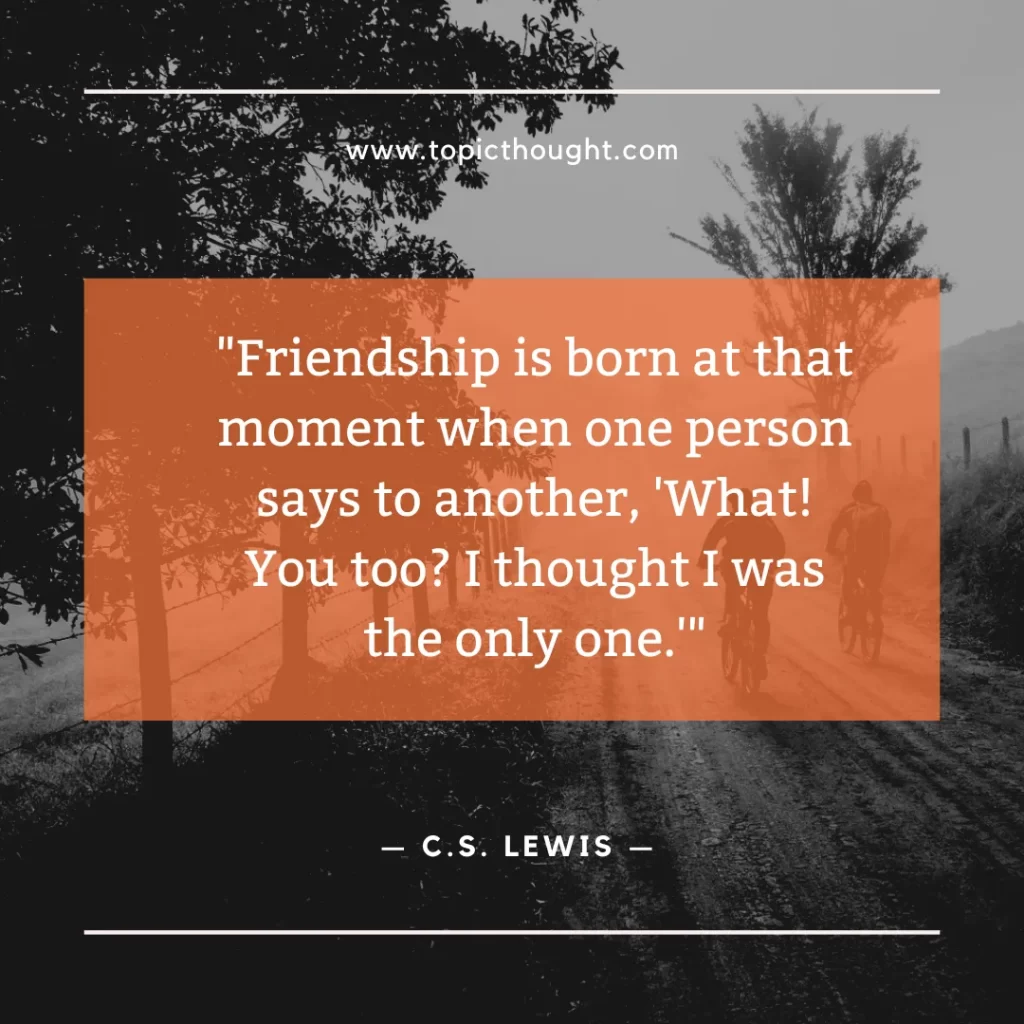 Friendship is born at that moment when one person says to another, 'What! You too? I thought I was the only one.'