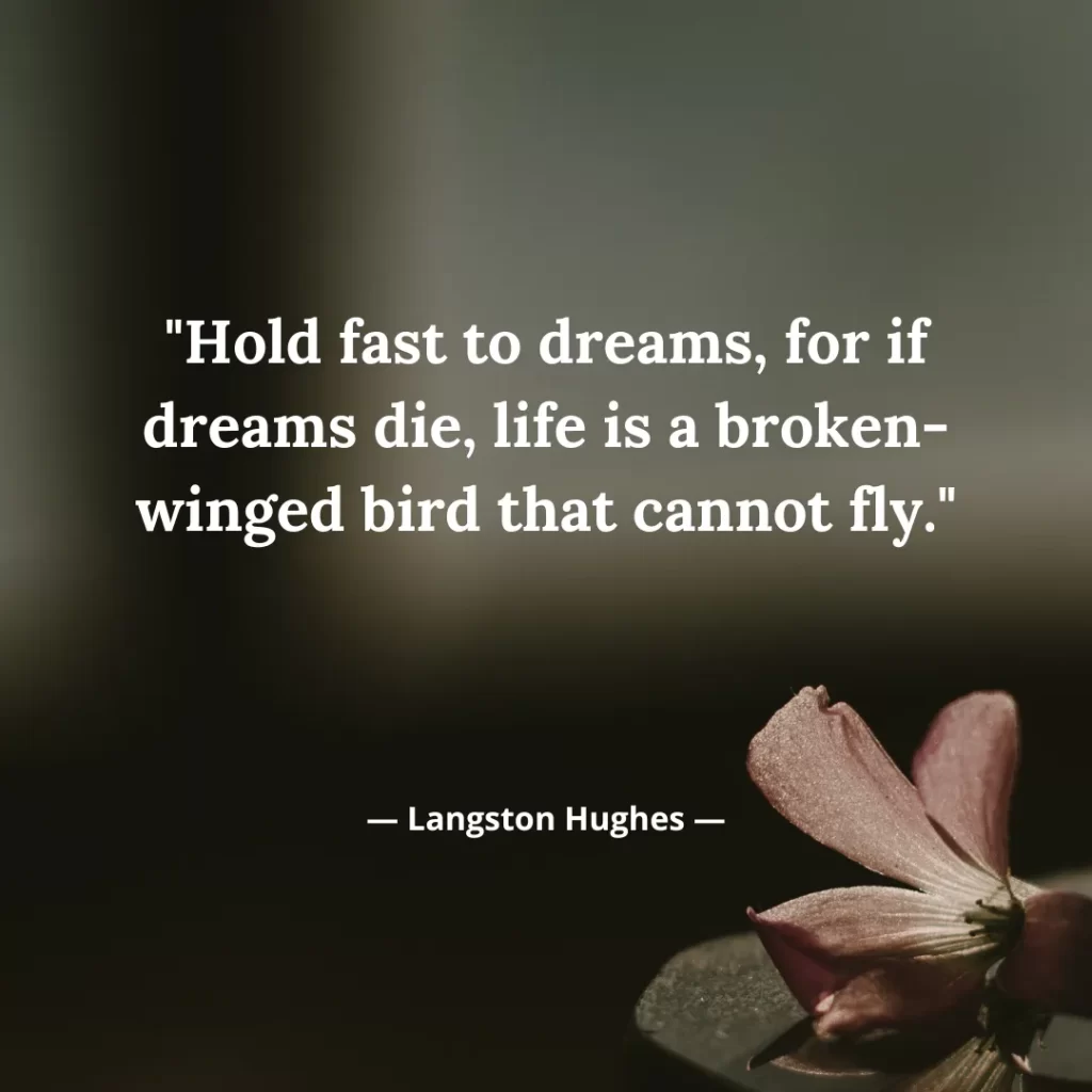 Hold fast to dreams, for if dreams die, life is a broken-winged bird that cannot fly