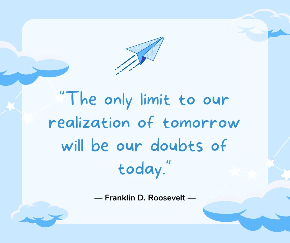 The only limit to our realization of tomorrow will be our doubts of today