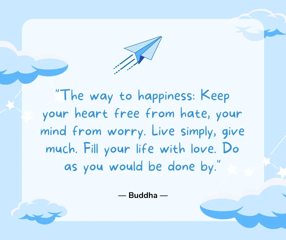 The way to happiness: Keep your heart free from hate, your mind from worry. Live simply, give much. Fill your life with love. Do as you would be done by