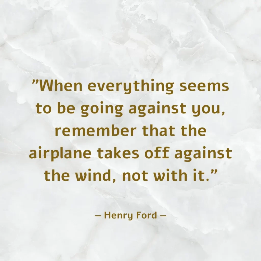 When everything seems to be going against you, remember that the airplane takes off against the wind, not with it