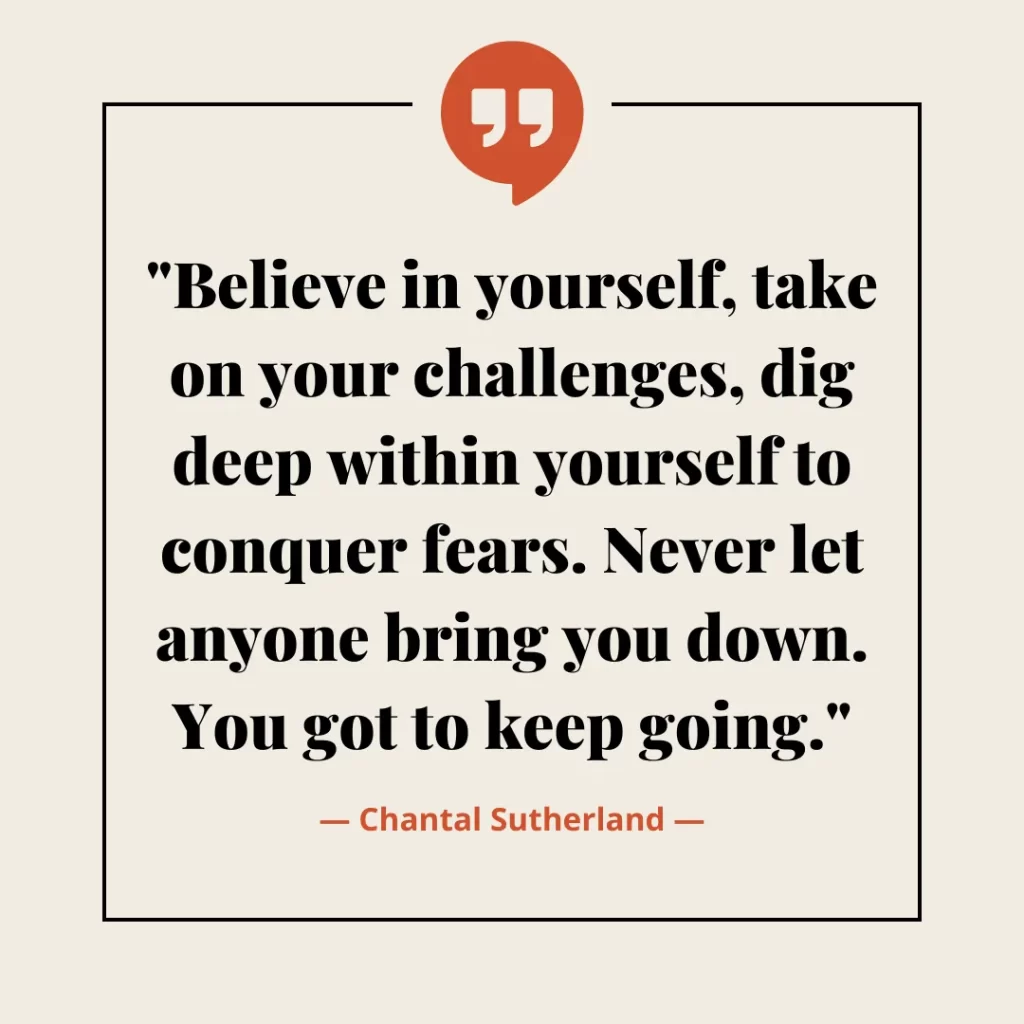 Believe in yourself, take on your challenges, dig deep within yourself to conquer fears. Never let anyone bring you down. You got to keep going