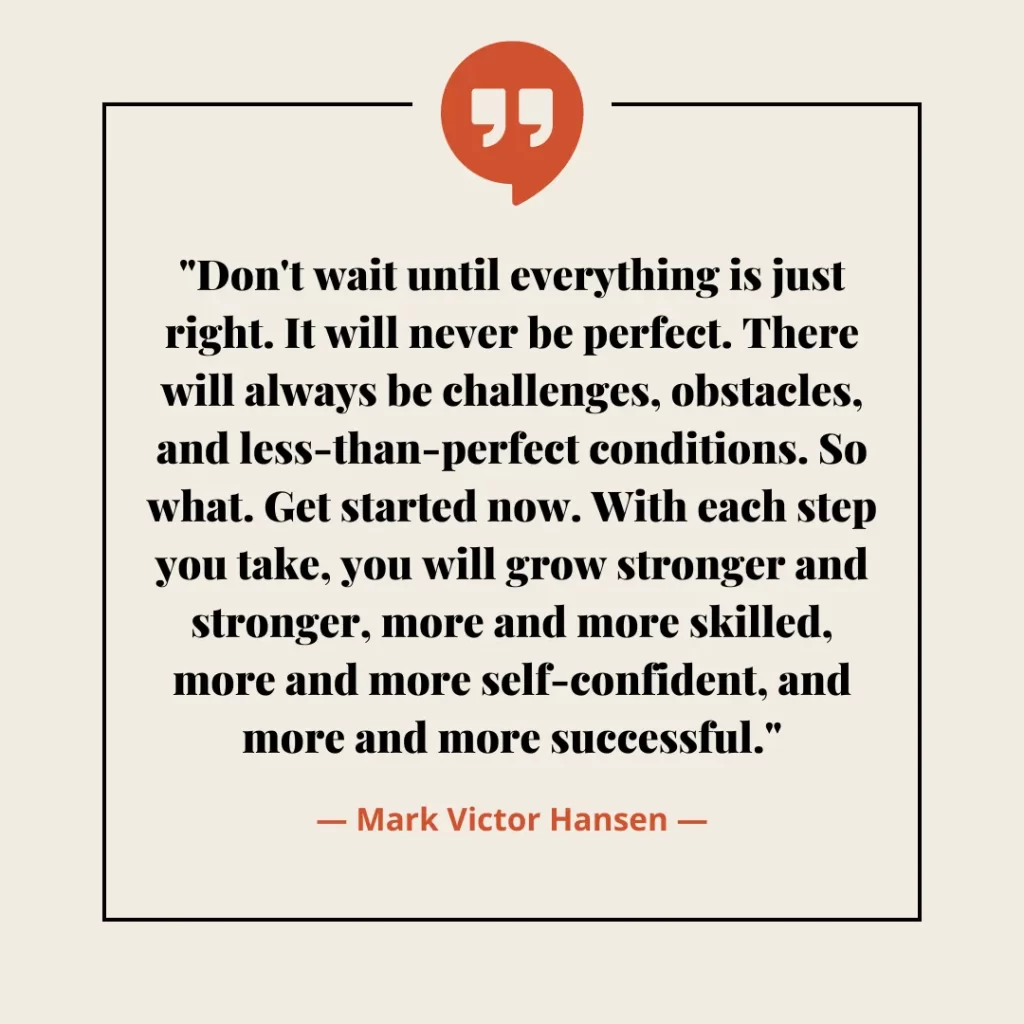 Don't wait until everything is just right. It will never be perfect. There will always be challenges, obstacles, and less-than-perfect conditions. So what. Get started now. With each step you take, you will grow stronger and stronger, more and more skilled, more and more self-confident, and more and more successful