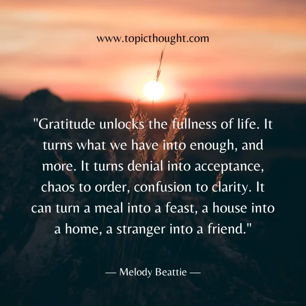 Gratitude unlocks the fullness of life. It turns what we have into enough, and more. It turns denial into acceptance, chaos to order, confusion to clarity. It can turn a meal into a feast, a house into a home, a stranger into a friend